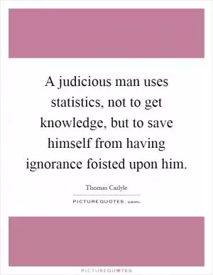 A judicious man uses statistics, not to get knowledge, but to save himself from having ignorance foisted upon him Picture Quote #1