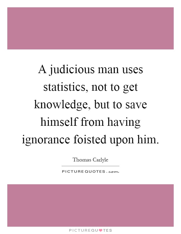 A judicious man uses statistics, not to get knowledge, but to save himself from having ignorance foisted upon him Picture Quote #1