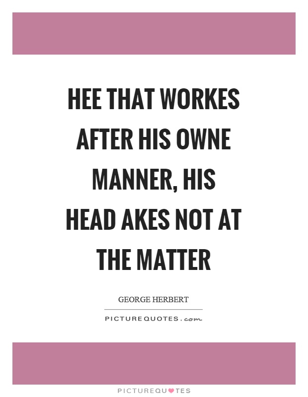 Hee that workes after his owne manner, his head akes not at the matter Picture Quote #1
