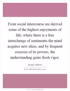 From social intercourse are derived some of the highest enjoyments of life; where there is a free interchange of sentiments the mind acquires new ideas, and by frequent exercise of its powers, the understanding gains fresh vigor Picture Quote #1