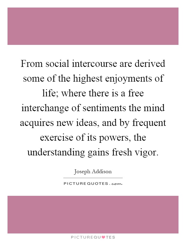 From social intercourse are derived some of the highest enjoyments of life; where there is a free interchange of sentiments the mind acquires new ideas, and by frequent exercise of its powers, the understanding gains fresh vigor Picture Quote #1