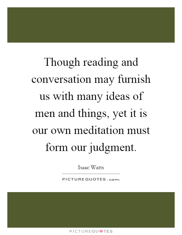 Though reading and conversation may furnish us with many ideas of men and things, yet it is our own meditation must form our judgment Picture Quote #1