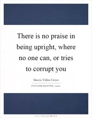 There is no praise in being upright, where no one can, or tries to corrupt you Picture Quote #1