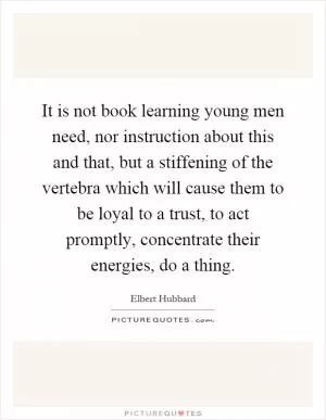 It is not book learning young men need, nor instruction about this and that, but a stiffening of the vertebra which will cause them to be loyal to a trust, to act promptly, concentrate their energies, do a thing Picture Quote #1