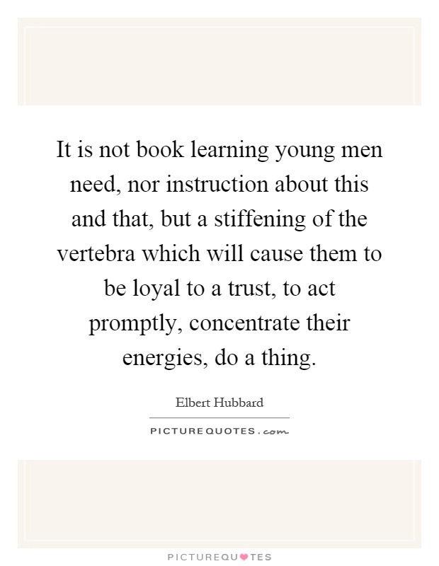 It is not book learning young men need, nor instruction about this and that, but a stiffening of the vertebra which will cause them to be loyal to a trust, to act promptly, concentrate their energies, do a thing Picture Quote #1