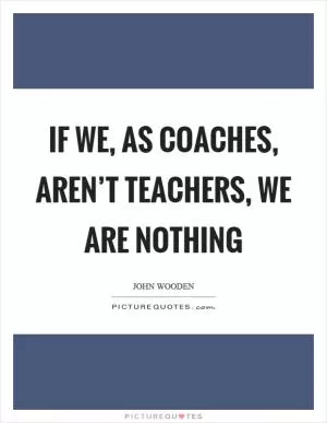 If we, as coaches, aren’t teachers, we are nothing Picture Quote #1