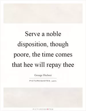 Serve a noble disposition, though poore, the time comes that hee will repay thee Picture Quote #1