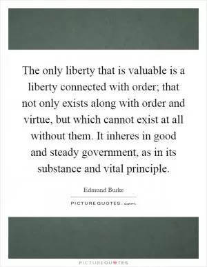The only liberty that is valuable is a liberty connected with order; that not only exists along with order and virtue, but which cannot exist at all without them. It inheres in good and steady government, as in its substance and vital principle Picture Quote #1