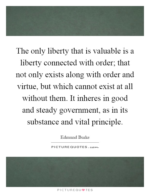 The only liberty that is valuable is a liberty connected with order; that not only exists along with order and virtue, but which cannot exist at all without them. It inheres in good and steady government, as in its substance and vital principle Picture Quote #1