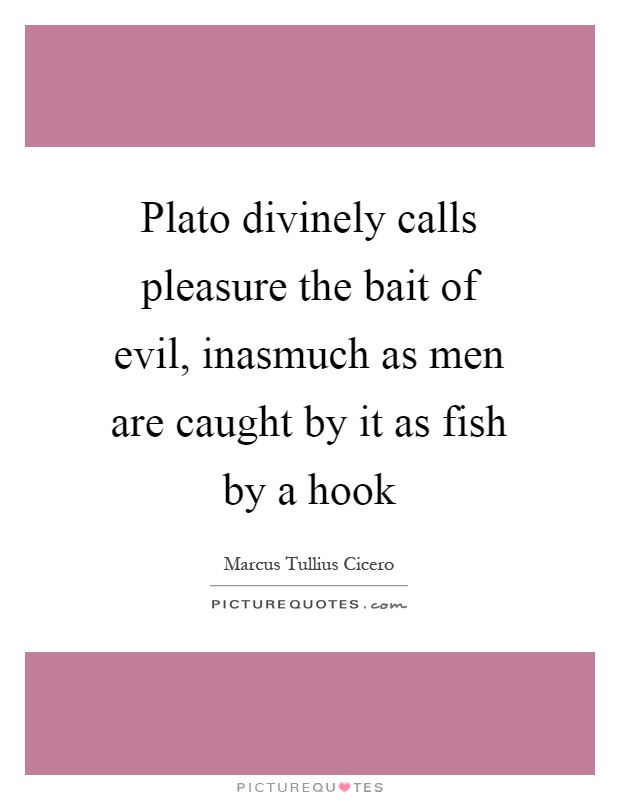 Plato divinely calls pleasure the bait of evil, inasmuch as men are caught by it as fish by a hook Picture Quote #1