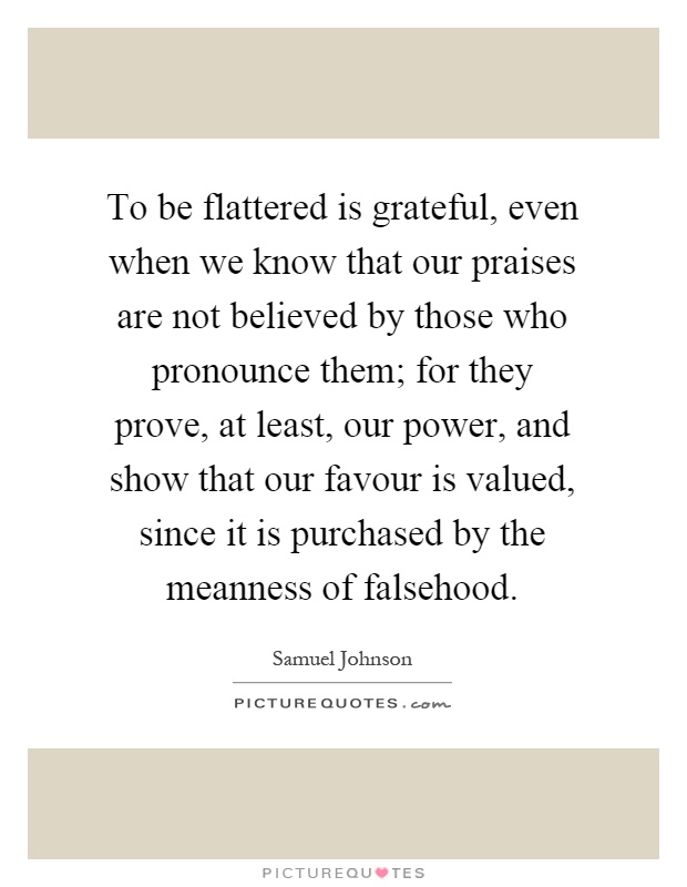 To be flattered is grateful, even when we know that our praises are not believed by those who pronounce them; for they prove, at least, our power, and show that our favour is valued, since it is purchased by the meanness of falsehood Picture Quote #1