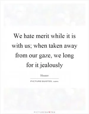 We hate merit while it is with us; when taken away from our gaze, we long for it jealously Picture Quote #1