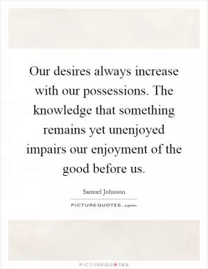 Our desires always increase with our possessions. The knowledge that something remains yet unenjoyed impairs our enjoyment of the good before us Picture Quote #1