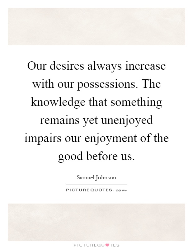 Our desires always increase with our possessions. The knowledge that something remains yet unenjoyed impairs our enjoyment of the good before us Picture Quote #1