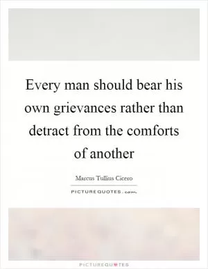 Every man should bear his own grievances rather than detract from the comforts of another Picture Quote #1