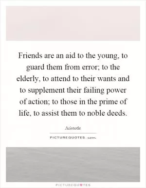 Friends are an aid to the young, to guard them from error; to the elderly, to attend to their wants and to supplement their failing power of action; to those in the prime of life, to assist them to noble deeds Picture Quote #1