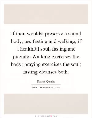 If thou wouldst preserve a sound body, use fasting and walking; if a healthful soul, fasting and praying. Walking exercises the body; praying exercises the soul; fasting cleanses both Picture Quote #1