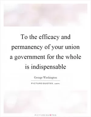 To the efficacy and permanency of your union a government for the whole is indispensable Picture Quote #1