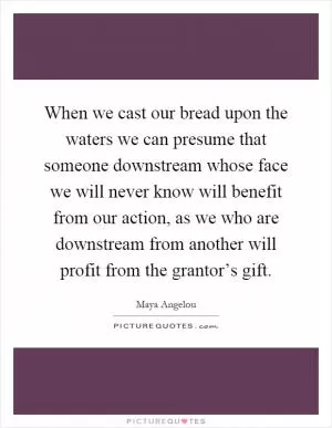 When we cast our bread upon the waters we can presume that someone downstream whose face we will never know will benefit from our action, as we who are downstream from another will profit from the grantor’s gift Picture Quote #1