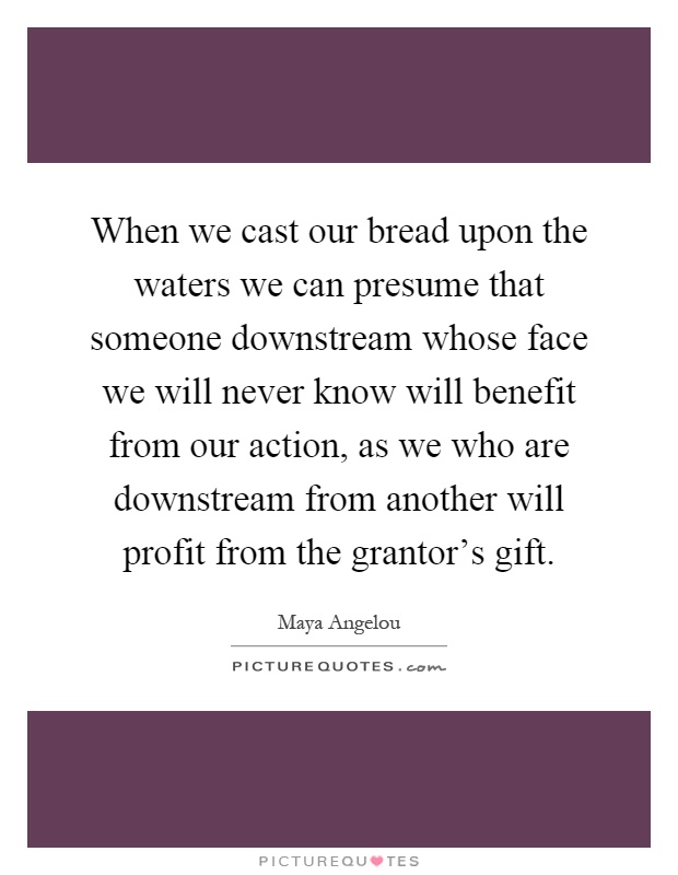 When we cast our bread upon the waters we can presume that someone downstream whose face we will never know will benefit from our action, as we who are downstream from another will profit from the grantor's gift Picture Quote #1