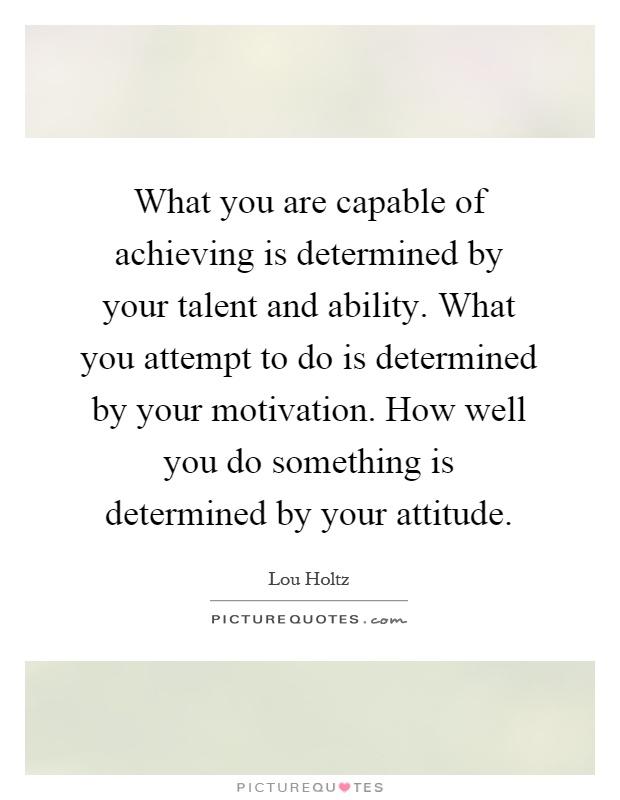 What you are capable of achieving is determined by your talent and ability. What you attempt to do is determined by your motivation. How well you do something is determined by your attitude Picture Quote #1