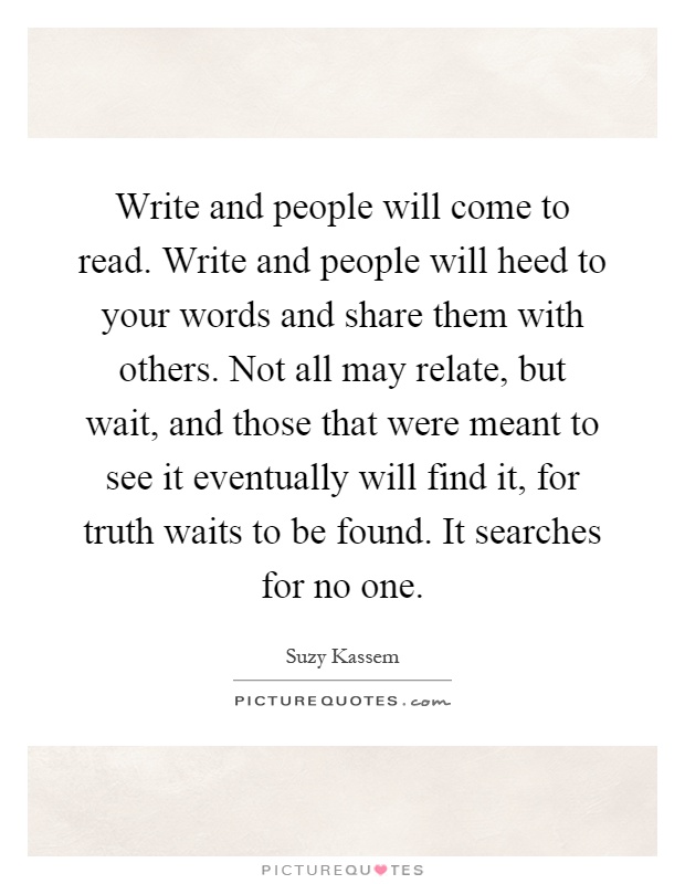 Write and people will come to read. Write and people will heed to your words and share them with others. Not all may relate, but wait, and those that were meant to see it eventually will find it, for truth waits to be found. It searches for no one Picture Quote #1