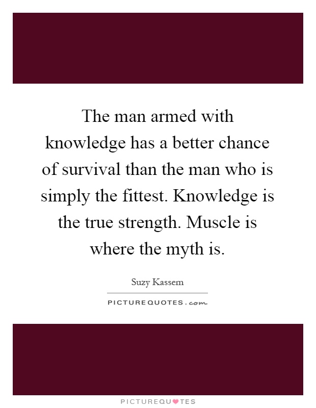 The man armed with knowledge has a better chance of survival than the man who is simply the fittest. Knowledge is the true strength. Muscle is where the myth is Picture Quote #1