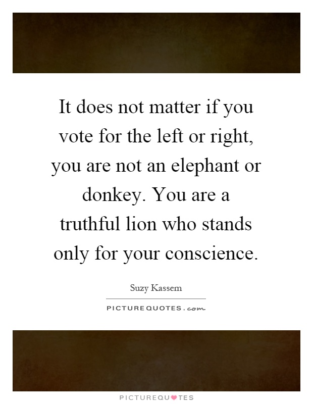 It does not matter if you vote for the left or right, you are not an elephant or donkey. You are a truthful lion who stands only for your conscience Picture Quote #1
