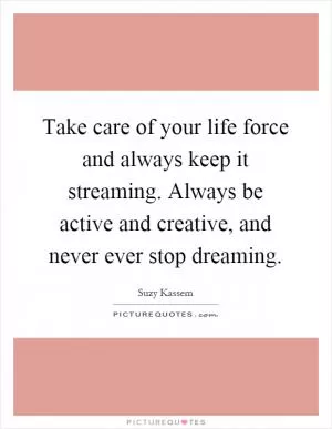 Take care of your life force and always keep it streaming. Always be active and creative, and never ever stop dreaming Picture Quote #1