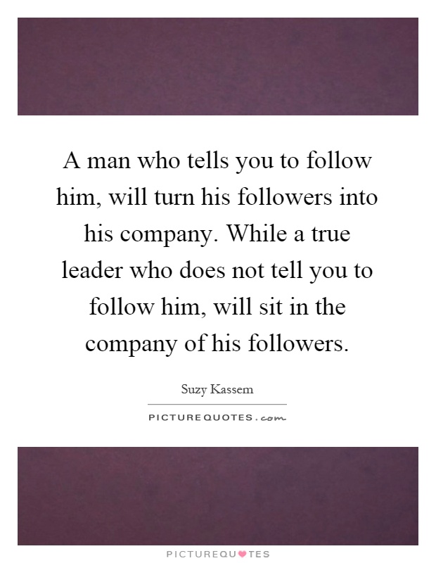 A man who tells you to follow him, will turn his followers into his company. While a true leader who does not tell you to follow him, will sit in the company of his followers Picture Quote #1