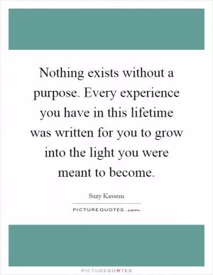 Nothing exists without a purpose. Every experience you have in this lifetime was written for you to grow into the light you were meant to become Picture Quote #1
