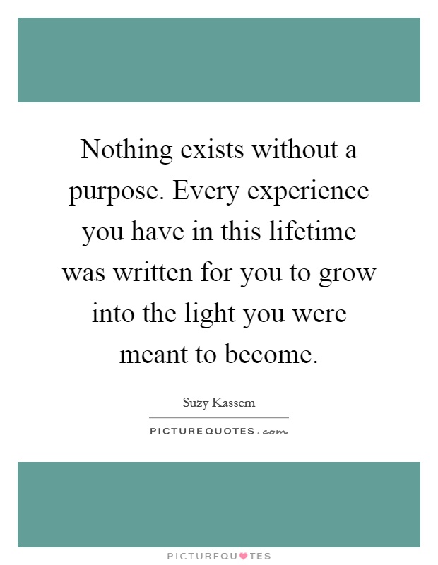 Nothing exists without a purpose. Every experience you have in this lifetime was written for you to grow into the light you were meant to become Picture Quote #1