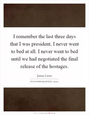 I remember the last three days that I was president, I never went to bed at all. I never went to bed until we had negotiated the final release of the hostages Picture Quote #1