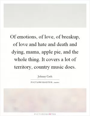 Of emotions, of love, of breakup, of love and hate and death and dying, mama, apple pie, and the whole thing. It covers a lot of territory, country music does Picture Quote #1