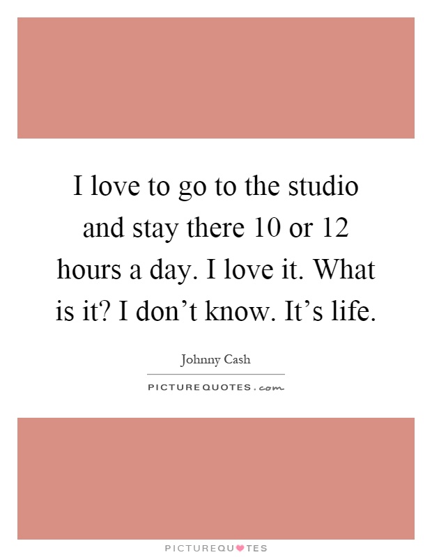 I love to go to the studio and stay there 10 or 12 hours a day. I love it. What is it? I don't know. It's life Picture Quote #1