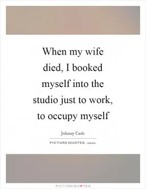 When my wife died, I booked myself into the studio just to work, to occupy myself Picture Quote #1