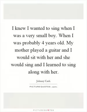 I knew I wanted to sing when I was a very small boy. When I was probably 4 years old. My mother played a guitar and I would sit with her and she would sing and I learned to sing along with her Picture Quote #1