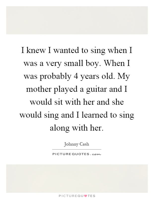 I knew I wanted to sing when I was a very small boy. When I was probably 4 years old. My mother played a guitar and I would sit with her and she would sing and I learned to sing along with her Picture Quote #1