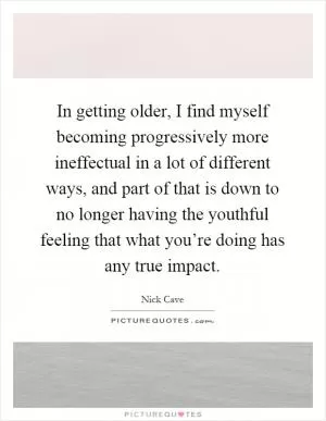 In getting older, I find myself becoming progressively more ineffectual in a lot of different ways, and part of that is down to no longer having the youthful feeling that what you’re doing has any true impact Picture Quote #1