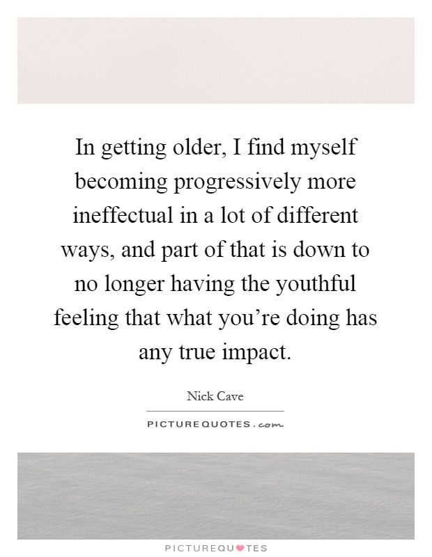 In getting older, I find myself becoming progressively more ineffectual in a lot of different ways, and part of that is down to no longer having the youthful feeling that what you're doing has any true impact Picture Quote #1