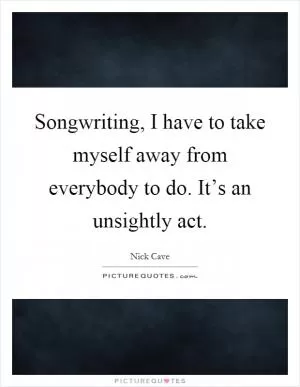 Songwriting, I have to take myself away from everybody to do. It’s an unsightly act Picture Quote #1