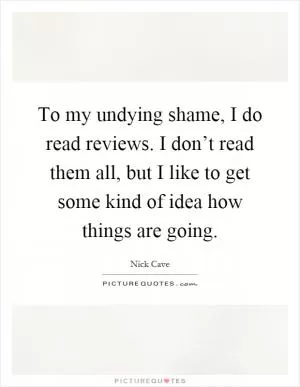 To my undying shame, I do read reviews. I don’t read them all, but I like to get some kind of idea how things are going Picture Quote #1