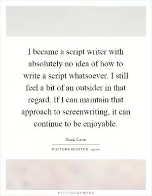 I became a script writer with absolutely no idea of how to write a script whatsoever. I still feel a bit of an outsider in that regard. If I can maintain that approach to screenwriting, it can continue to be enjoyable Picture Quote #1