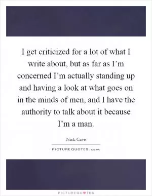 I get criticized for a lot of what I write about, but as far as I’m concerned I’m actually standing up and having a look at what goes on in the minds of men, and I have the authority to talk about it because I’m a man Picture Quote #1
