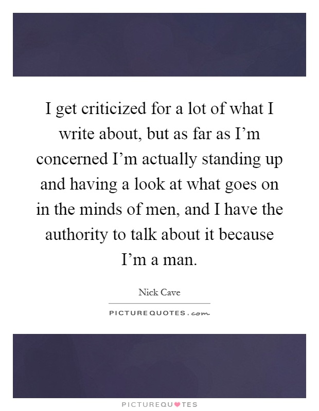 I get criticized for a lot of what I write about, but as far as I'm concerned I'm actually standing up and having a look at what goes on in the minds of men, and I have the authority to talk about it because I'm a man Picture Quote #1