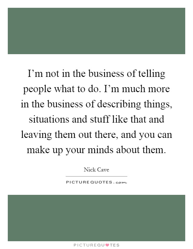 I'm not in the business of telling people what to do. I'm much more in the business of describing things, situations and stuff like that and leaving them out there, and you can make up your minds about them Picture Quote #1