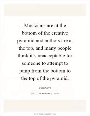 Musicians are at the bottom of the creative pyramid and authors are at the top, and many people think it’s unacceptable for someone to attempt to jump from the bottom to the top of the pyramid Picture Quote #1