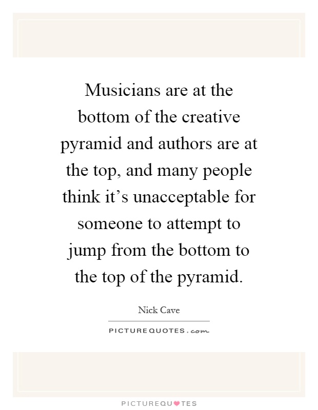 Musicians are at the bottom of the creative pyramid and authors are at the top, and many people think it's unacceptable for someone to attempt to jump from the bottom to the top of the pyramid Picture Quote #1