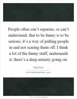 People often can’t separate, or can’t understand, that to be funny is to be serious; it’s a way of pulling people in and not scaring them off. I think a lot of the funny stuff, underneath it, there’s a deep anxiety going on Picture Quote #1