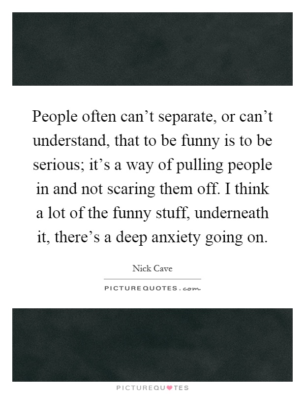 People often can't separate, or can't understand, that to be funny is to be serious; it's a way of pulling people in and not scaring them off. I think a lot of the funny stuff, underneath it, there's a deep anxiety going on Picture Quote #1